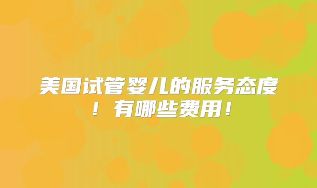 美国试管婴儿的服务态度!有哪些费用!