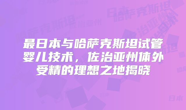 最日本与哈萨克斯坦试管婴儿技术,佐治亚州体外受精的理想之地揭晓