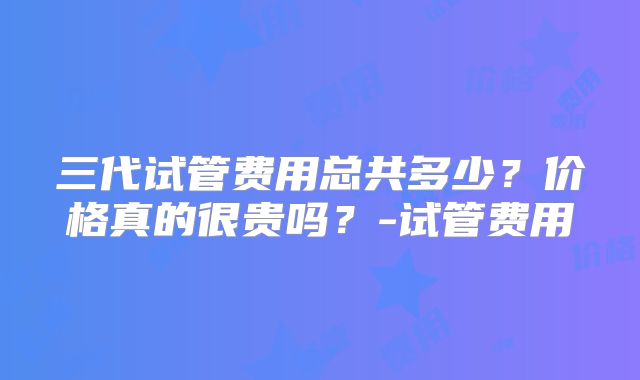 三代试管费用总共多少？价格真的很贵吗？-试管费用
