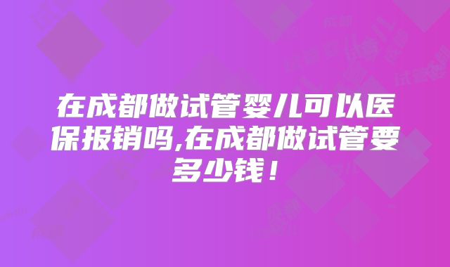 在成都做试管婴儿可以医保报销吗,在成都做试管要多少钱!