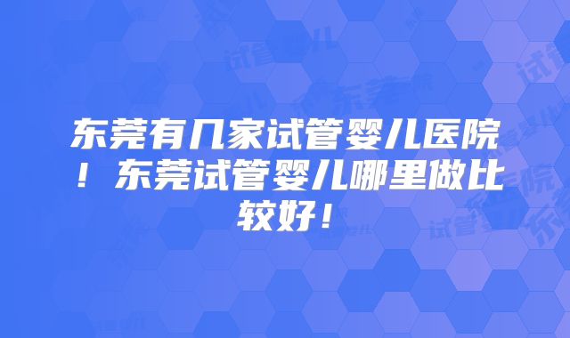东莞有几家试管婴儿医院！东莞试管婴儿哪里做比较好！