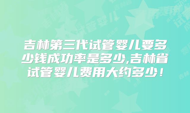 吉林第三代试管婴儿要多少钱成功率是多少,吉林省试管婴儿费用大约多少！