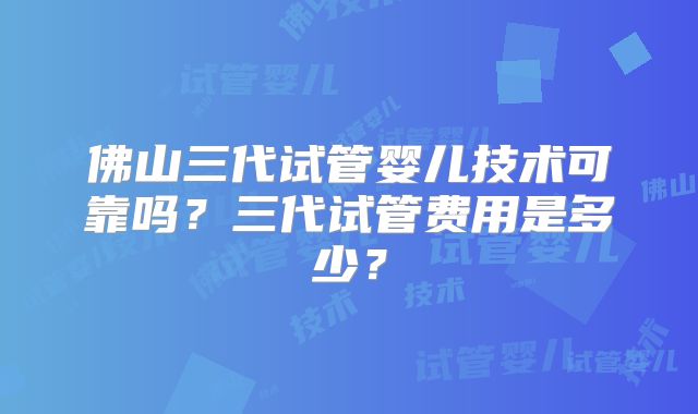 佛山三代试管婴儿技术可靠吗?三代试管费用是多少?