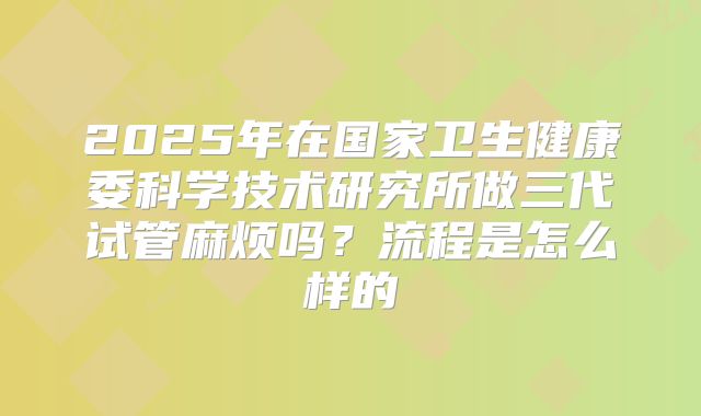 2025年在国家卫生健康委科学技术研究所做三代试管麻烦吗？流程是怎么样的