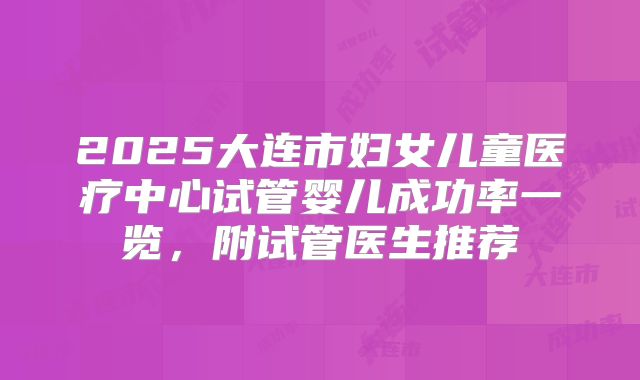 2025大连市妇女儿童医疗中心试管婴儿成功率一览，附试管医生推荐