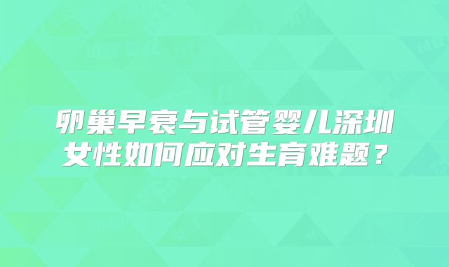 卵巢早衰与试管婴儿深圳女性如何应对生育难题?
