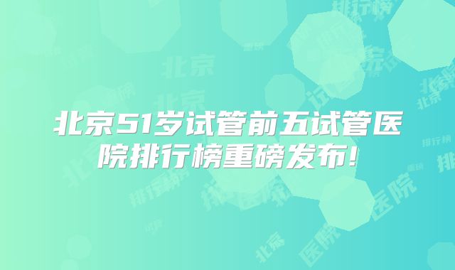 北京51岁试管前五试管医院排行榜重磅发布!