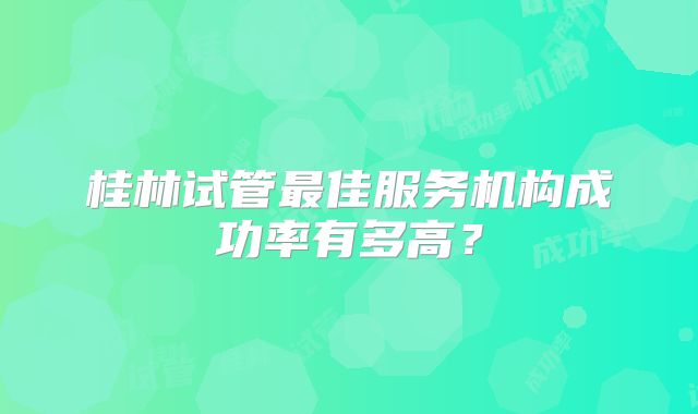 桂林试管最佳服务机构成功率有多高？