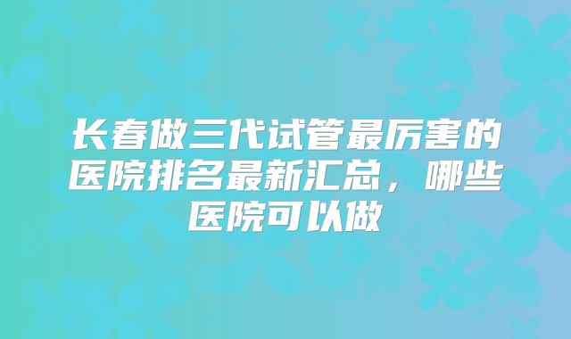 长春做三代试管最厉害的医院排名最新汇总，哪些医院可以做