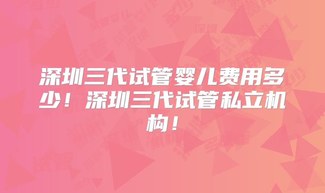 深圳三代试管婴儿费用多少！深圳三代试管私立机构！