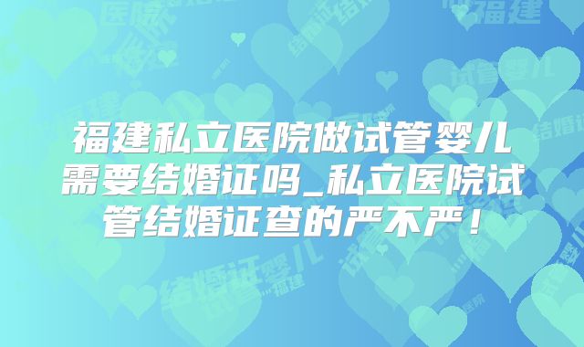 福建私立医院做试管婴儿需要结婚证吗_私立医院试管结婚证查的严不严！