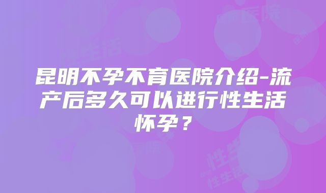 昆明不孕不育医院介绍-流产后多久可以进行性生活怀孕?