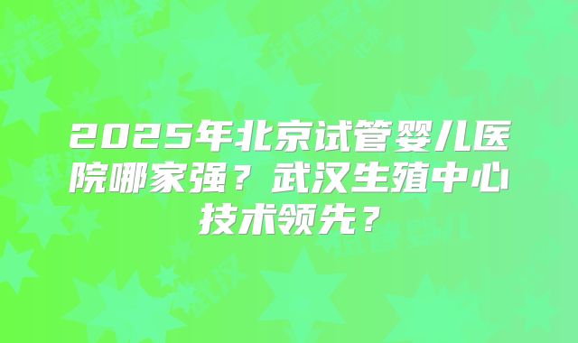 2025年北京试管婴儿医院哪家强？武汉生殖中心技术领先？