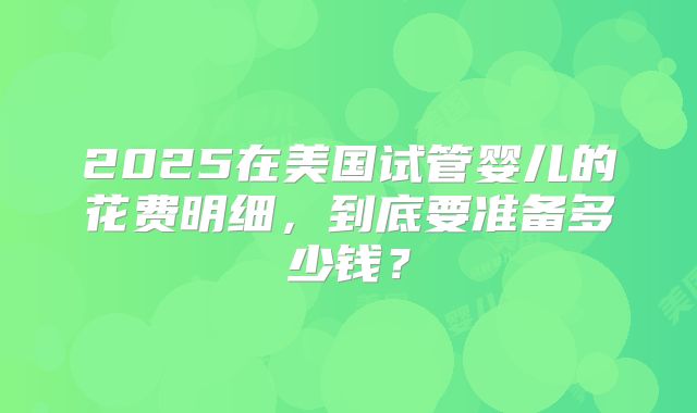 2025在美国试管婴儿的花费明细，到底要准备多少钱？