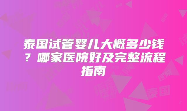 泰国试管婴儿大概多少钱？哪家医院好及完整流程指南