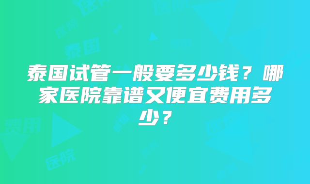 泰国试管一般要多少钱？哪家医院靠谱又便宜费用多少？