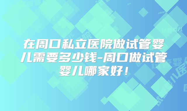 在周口私立医院做试管婴儿需要多少钱-周口做试管婴儿哪家好!