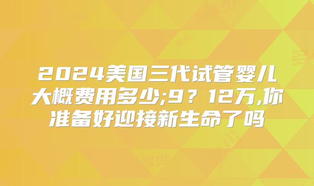 2024美国三代试管婴儿大概费用多少;9?12万,你准备好迎接新生命了吗