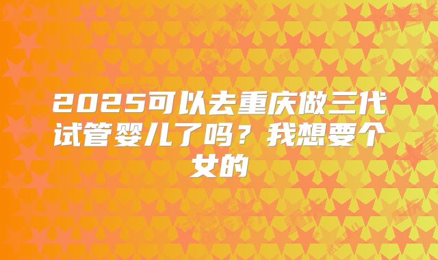 2025可以去重庆做三代试管婴儿了吗？我想要个女的