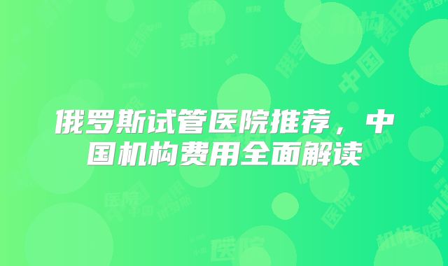 俄罗斯试管医院推荐，中国机构费用全面解读