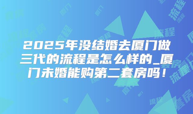 2025年没结婚去厦门做三代的流程是怎么样的_厦门未婚能购第二套房吗!