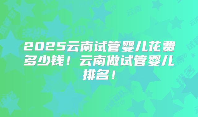 2025云南试管婴儿花费多少钱！云南做试管婴儿排名！
