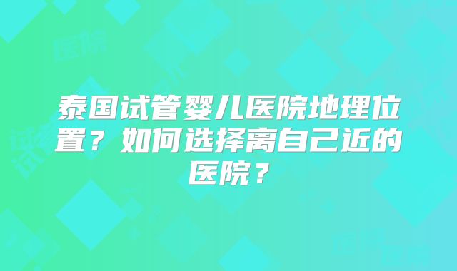 泰国试管婴儿医院地理位置？如何选择离自己近的医院？