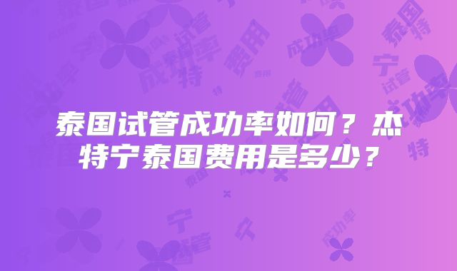 泰国试管成功率如何?杰特宁泰国费用是多少?