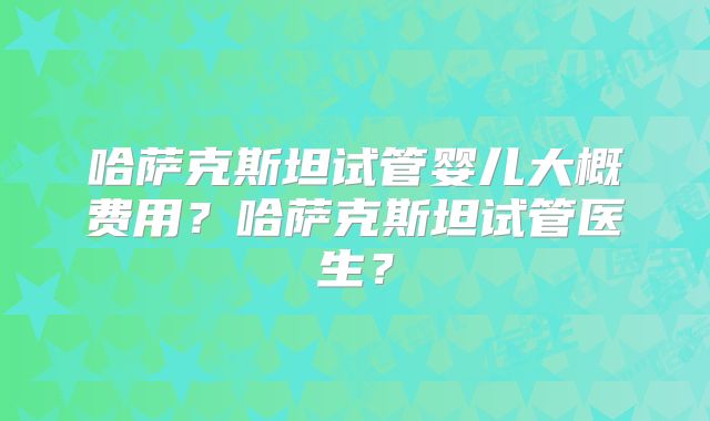 哈萨克斯坦试管婴儿大概费用？哈萨克斯坦试管医生？