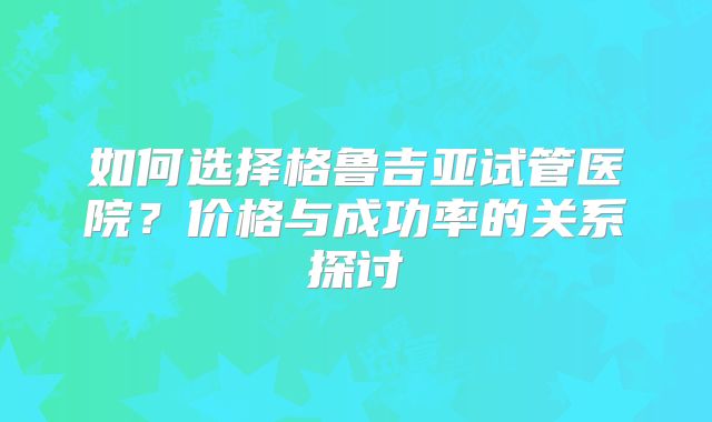 如何选择格鲁吉亚试管医院?价格与成功率的关系探讨