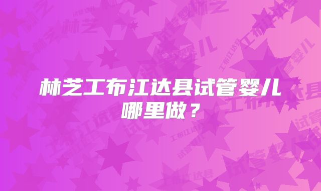 林芝工布江达县试管婴儿哪里做？