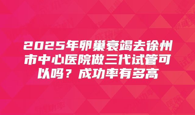 2025年卵巢衰竭去徐州市中心医院做三代试管可以吗?成功率有多高