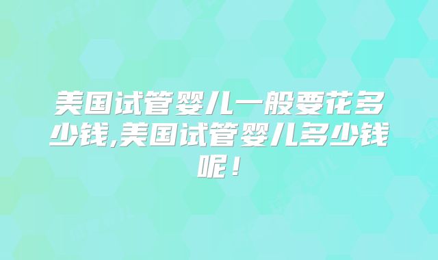 美国试管婴儿一般要花多少钱,美国试管婴儿多少钱呢！