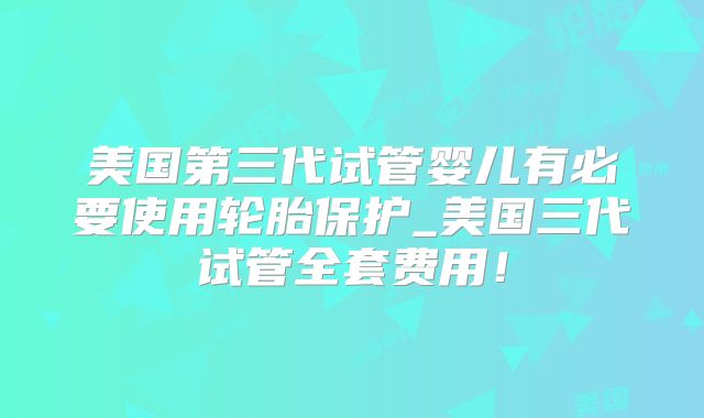 美国第三代试管婴儿有必要使用轮胎保护_美国三代试管全套费用！