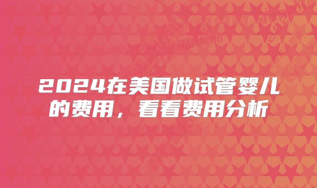 2024在美国做试管婴儿的费用，看看费用分析