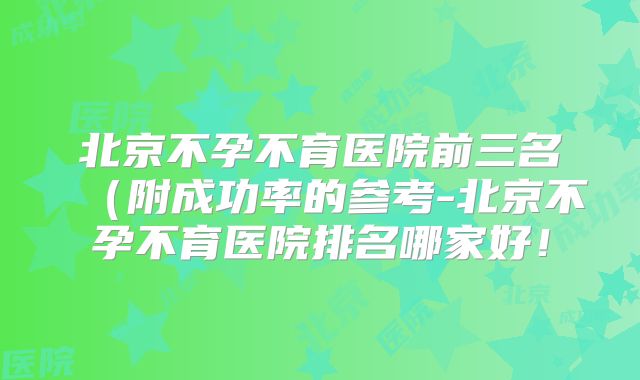 北京不孕不育医院前三名(附成功率的参考-北京不孕不育医院排名哪家好!