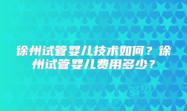 徐州试管婴儿技术如何？徐州试管婴儿费用多少？