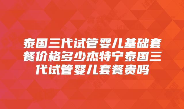 泰国三代试管婴儿基础套餐价格多少杰特宁泰国三代试管婴儿套餐贵吗