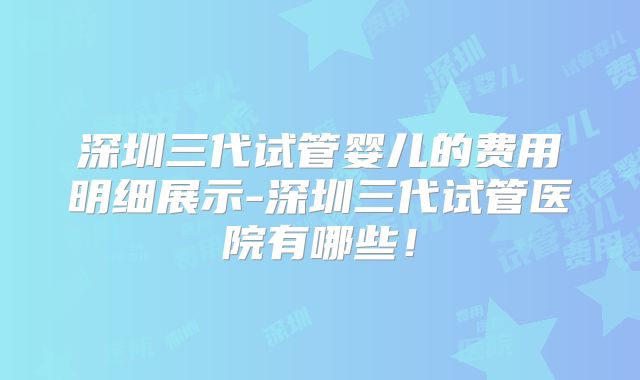 深圳三代试管婴儿的费用明细展示-深圳三代试管医院有哪些！