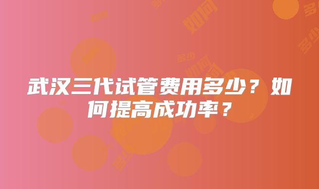 武汉三代试管费用多少？如何提高成功率？