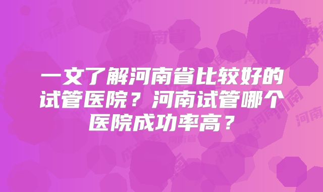 一文了解河南省比较好的试管医院?河南试管哪个医院成功率高?