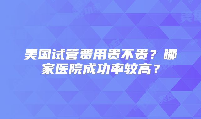 美国试管费用贵不贵？哪家医院成功率较高？