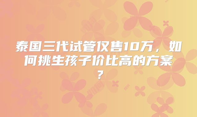 泰国三代试管仅售10万，如何挑生孩子价比高的方案？