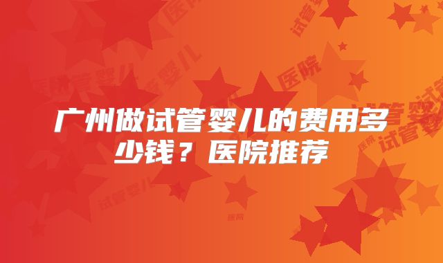 广州做试管婴儿的费用多少钱？医院推荐
