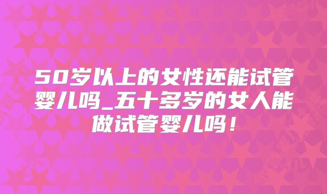 50岁以上的女性还能试管婴儿吗_五十多岁的女人能做试管婴儿吗！