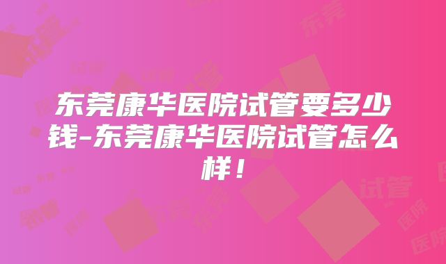 东莞康华医院试管要多少钱-东莞康华医院试管怎么样！