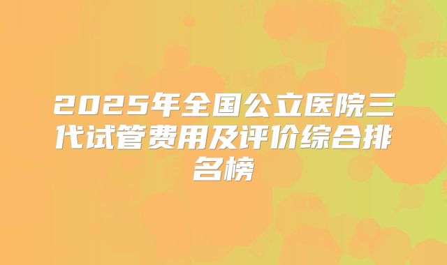 2025年全国公立医院三代试管费用及评价综合排名榜