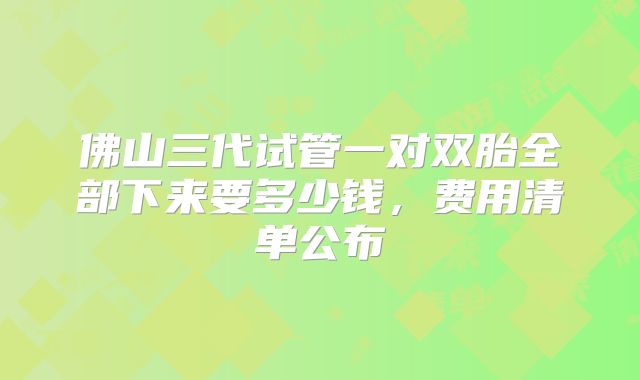 佛山三代试管一对双胎全部下来要多少钱,费用清单公布
