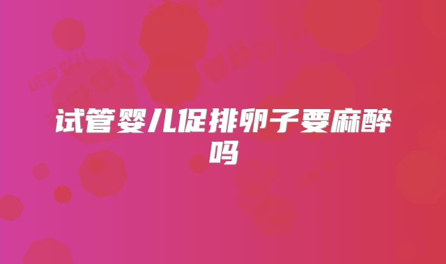 试管婴儿促排卵子要麻醉吗