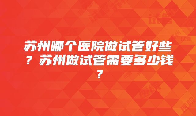 苏州哪个医院做试管好些？苏州做试管需要多少钱？